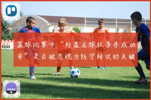 篮球比赛中“封盖后球权争夺成功率”是否被忽视为防守转攻的关键