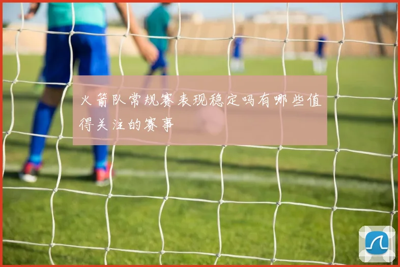 火箭队常规赛表现稳定吗有哪些值得关注的赛事