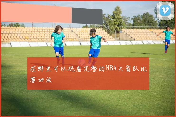 在哪里可以观看完整的NBA火箭队比赛回放